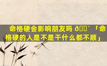 命格硬会影响朋友吗 🐴 「命格硬的人是不是干什么都不顺」